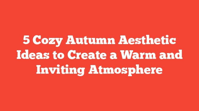 5 Cozy Autumn Aesthetic Ideas to Create a Warm and Inviting Atmosphere