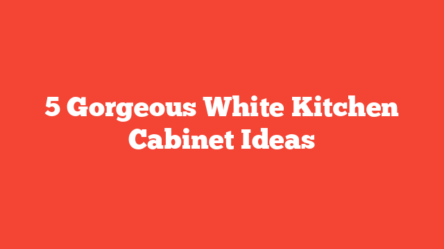 5 Gorgeous White Kitchen Cabinet Ideas