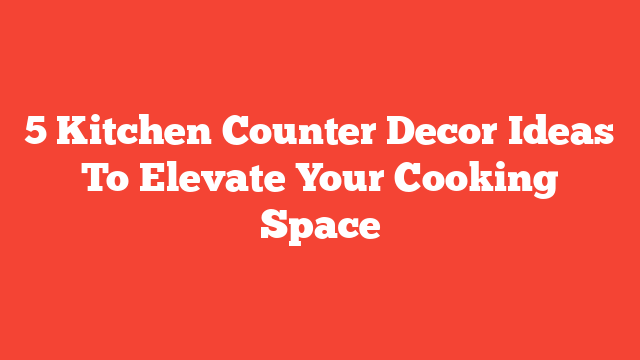 5 Kitchen Counter Decor Ideas To Elevate Your Cooking Space