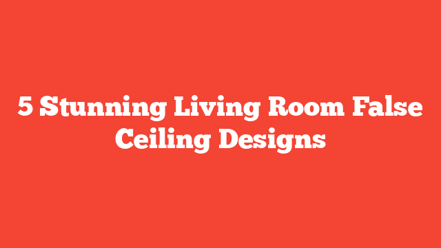 5 Stunning Living Room False Ceiling Designs