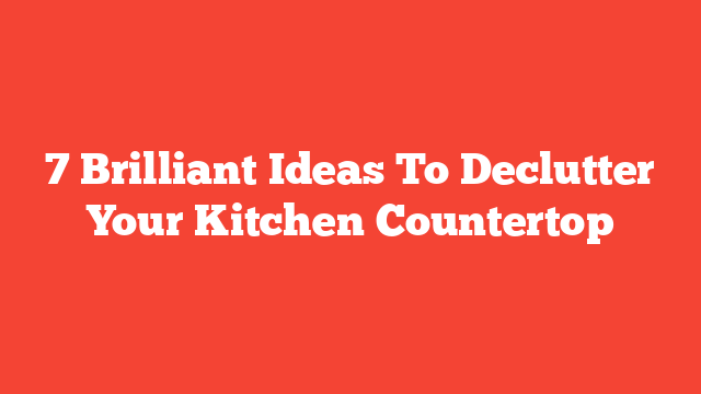 7 Brilliant Ideas To Declutter Your Kitchen Countertop