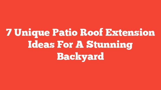 7 Unique Patio Roof Extension Ideas For A Stunning Backyard