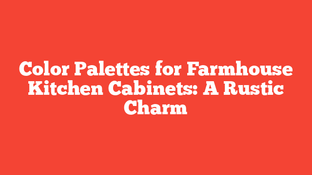 Color Palettes for Farmhouse Kitchen Cabinets: A Rustic Charm