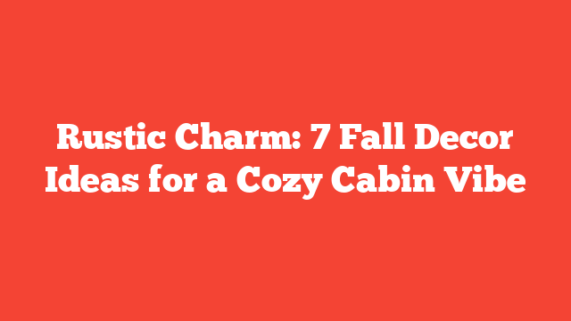 Rustic Charm: 7 Fall Decor Ideas for a Cozy Cabin Vibe