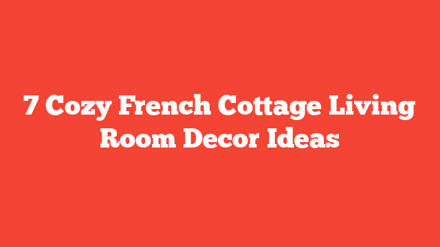 7 Cozy French Cottage Living Room Decor Ideas