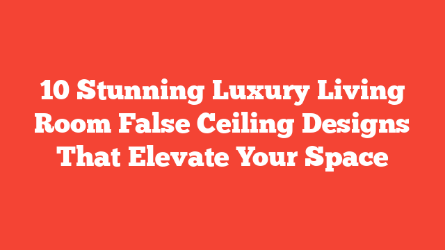 10 Stunning Luxury Living Room False Ceiling Designs That Elevate Your Space