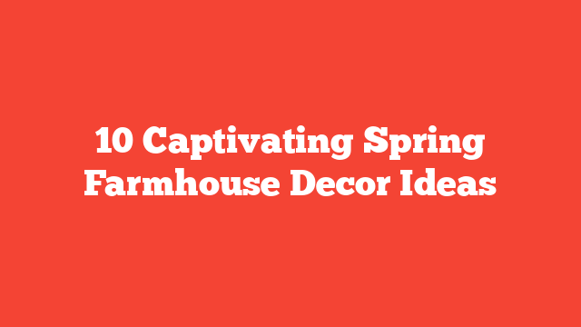 10 Captivating Spring Farmhouse Decor Ideas