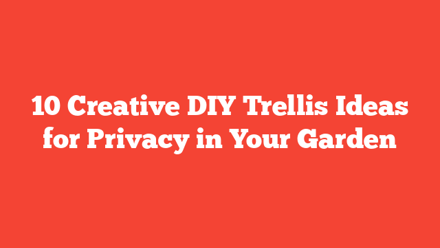 10 Creative DIY Trellis Ideas for Privacy in Your Garden