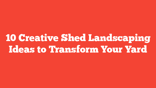 10 Creative Shed Landscaping Ideas to Transform Your Yard