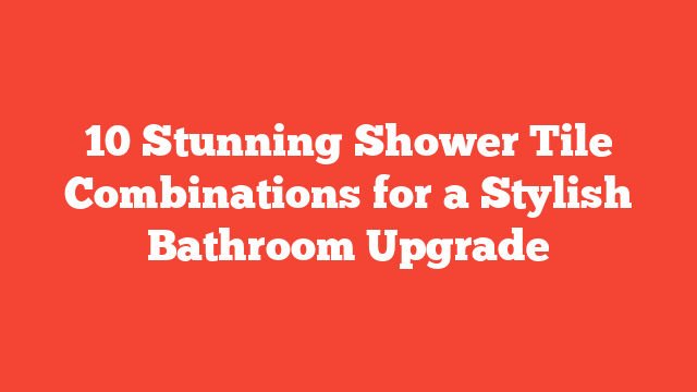 10 Stunning Shower Tile Combinations for a Stylish Bathroom Upgrade