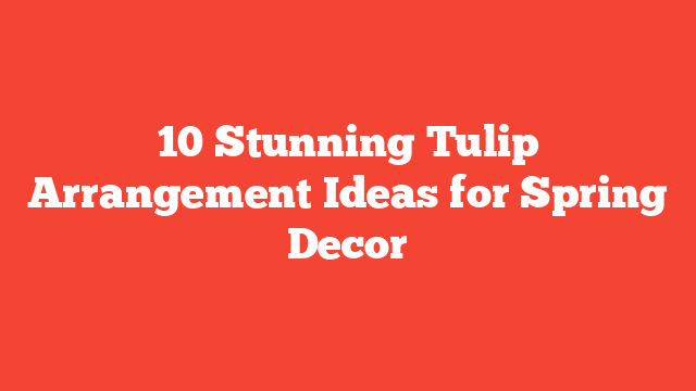 10 Stunning Tulip Arrangement Ideas for Spring Decor