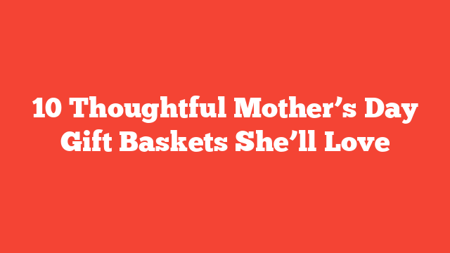 10 Thoughtful Mother’s Day Gift Baskets She’ll Love