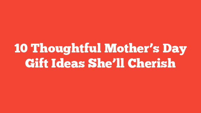 10 Thoughtful Mother’s Day Gift Ideas She’ll Cherish