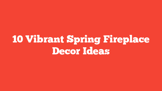 10 Vibrant Spring Fireplace Decor Ideas