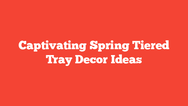 Captivating Spring Tiered Tray Decor Ideas