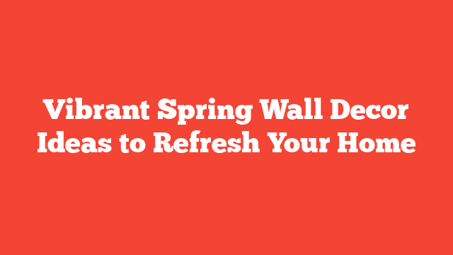 Vibrant Spring Wall Decor Ideas to Refresh Your Home